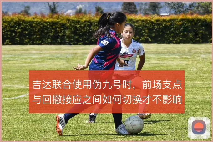 吉达联合使用伪九号时，前场支点与回撤接应之间如何切换才不影响禁区威胁