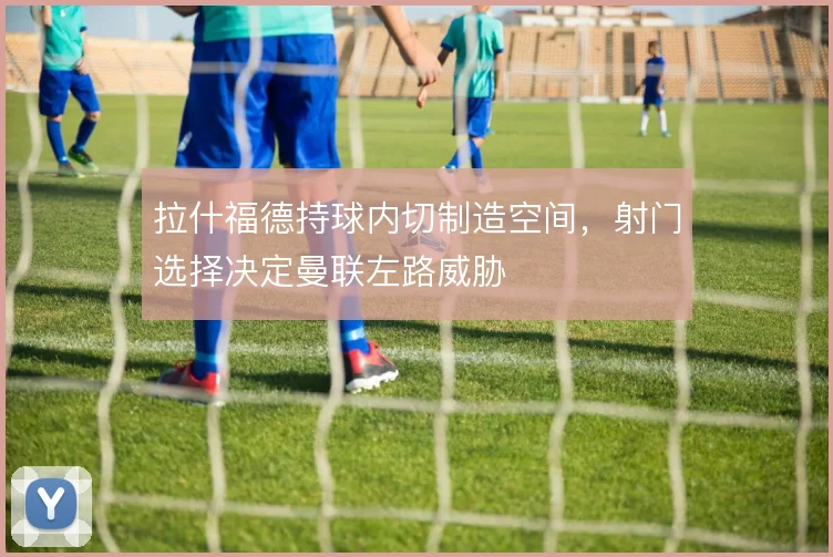 拉什福德持球内切制造空间，射门选择决定曼联左路威胁