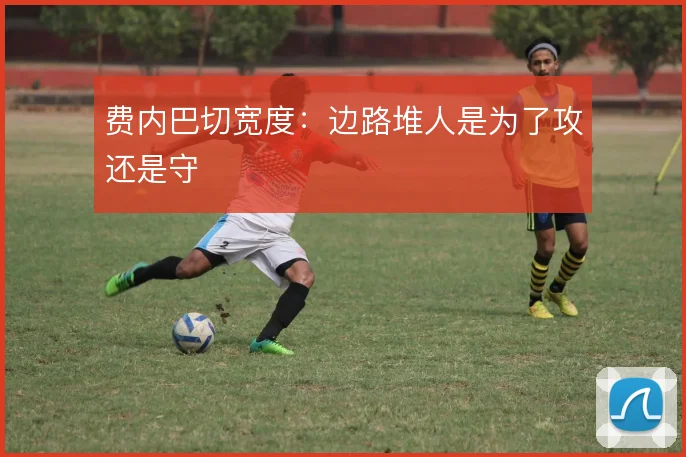 费内巴切宽度:边路堆人是为了攻还是守