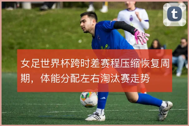 女足世界杯跨时差赛程压缩恢复周期,体能分配左右淘汰赛走势