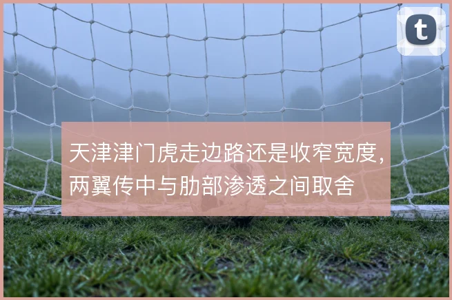 天津津门虎走边路还是收窄宽度,两翼传中与肋部渗透之间取舍
