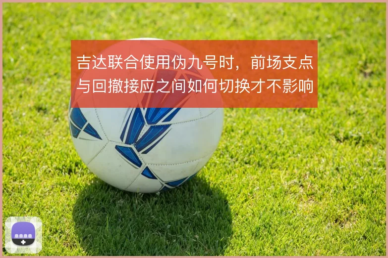 吉达联合使用伪九号时，前场支点与回撤接应之间如何切换才不影响禁区威胁