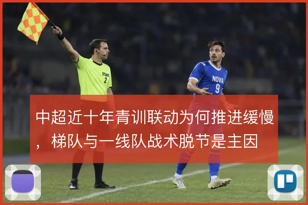 中超近十年青训联动为何推进缓慢,梯队与一线队战术脱节是主因
