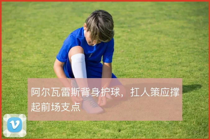 阿尔瓦雷斯背身护球,扛人策应撑起前场支点
