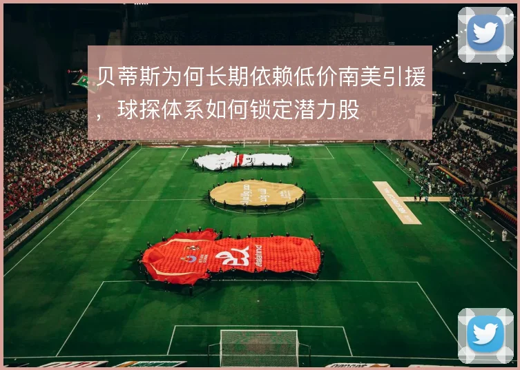 贝蒂斯为何长期依赖低价南美引援，球探体系如何锁定潜力股