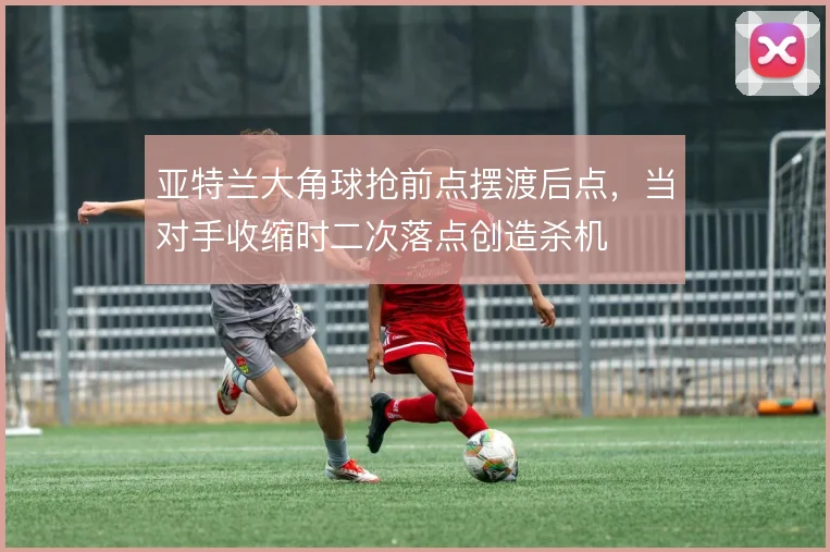 亚特兰大角球抢前点摆渡后点，当对手收缩时二次落点创造杀机