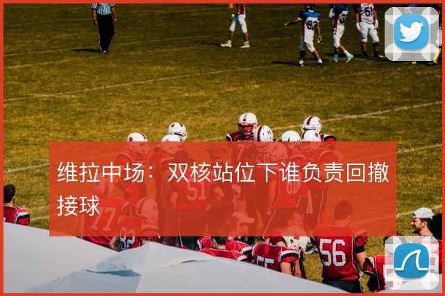 维拉中场:双核站位下谁负责回撤接球