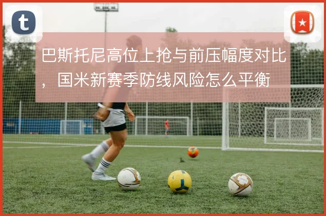 巴斯托尼高位上抢与前压幅度对比,国米新赛季防线风险怎么平衡