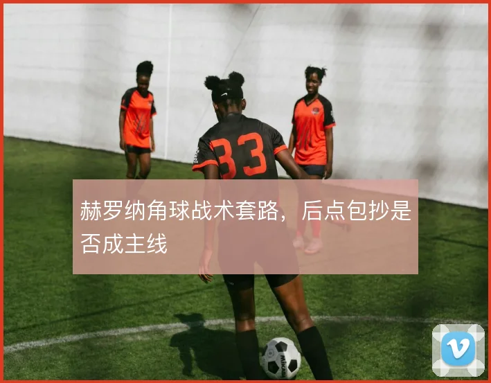 赫罗纳角球战术套路，后点包抄是否成主线