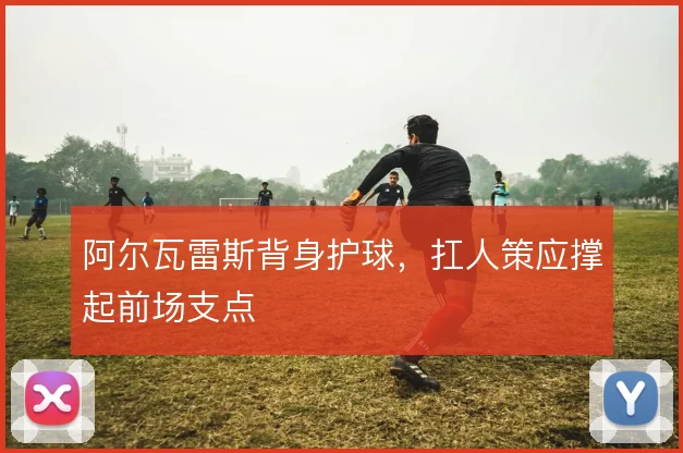 阿尔瓦雷斯背身护球，扛人策应撑起前场支点
