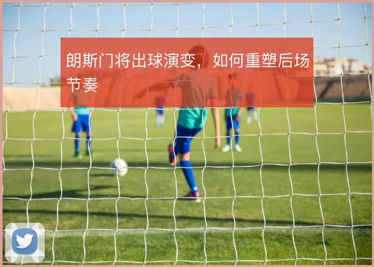 朗斯门将出球演变,如何重塑后场节奏